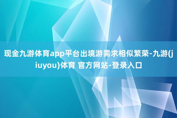 现金九游体育app平台　　出境游需求相似繁荣-九游(jiuyou)体育 官方网站-登录入口