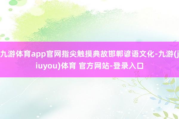 九游体育app官网指尖触摸典故邯郸谚语文化-九游(jiuyou)体育 官方网站-登录入口