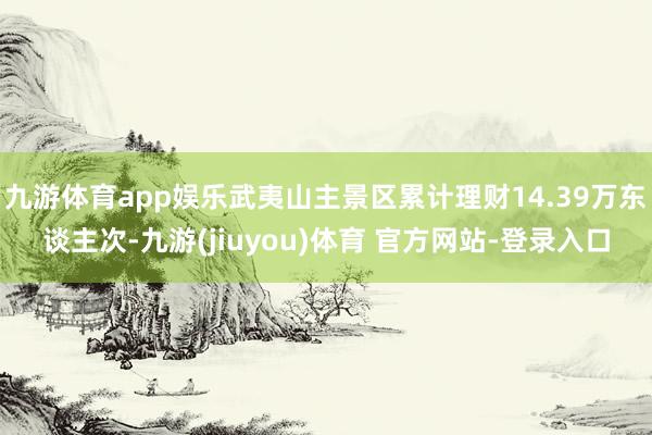 九游体育app娱乐武夷山主景区累计理财14.39万东谈主次-九游(jiuyou)体育 官方网站-登录入口