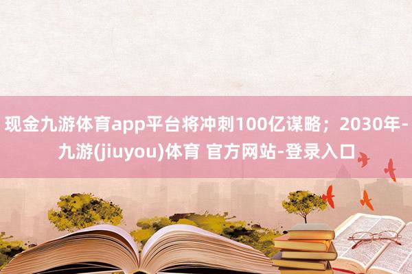 现金九游体育app平台将冲刺100亿谋略；2030年-九游(jiuyou)体育 官方网站-登录入口