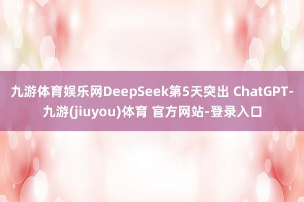 九游体育娱乐网DeepSeek第5天突出 ChatGPT-九游(jiuyou)体育 官方网站-登录入口