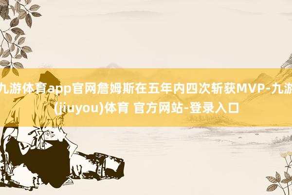 九游体育app官网詹姆斯在五年内四次斩获MVP-九游(jiuyou)体育 官方网站-登录入口
