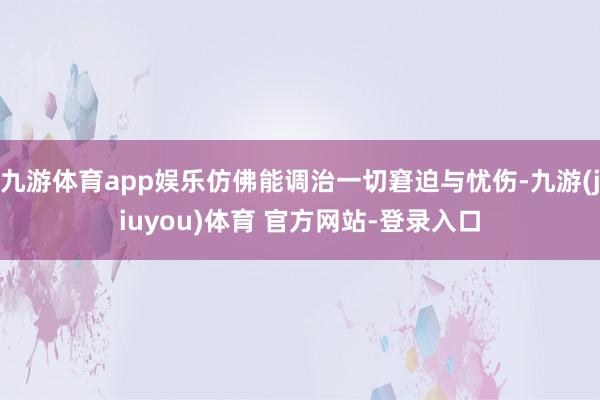 九游体育app娱乐仿佛能调治一切窘迫与忧伤-九游(jiuyou)体育 官方网站-登录入口