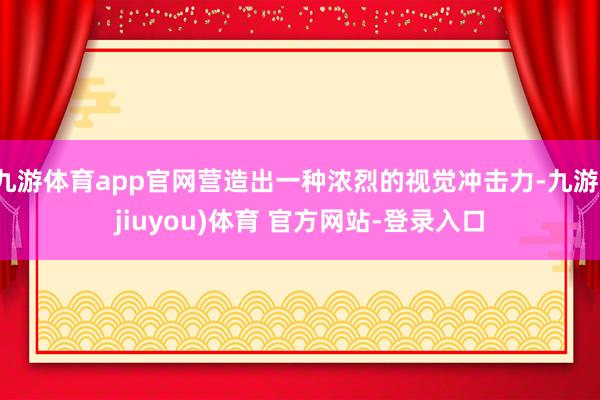 九游体育app官网营造出一种浓烈的视觉冲击力-九游(jiuyou)体育 官方网站-登录入口