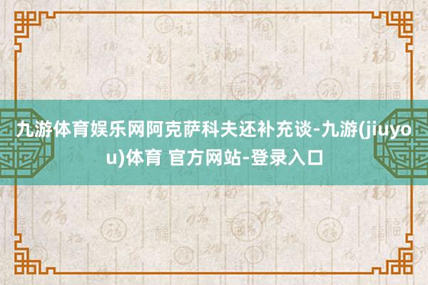 九游体育娱乐网　　阿克萨科夫还补充谈-九游(jiuyou)体育 官方网站-登录入口