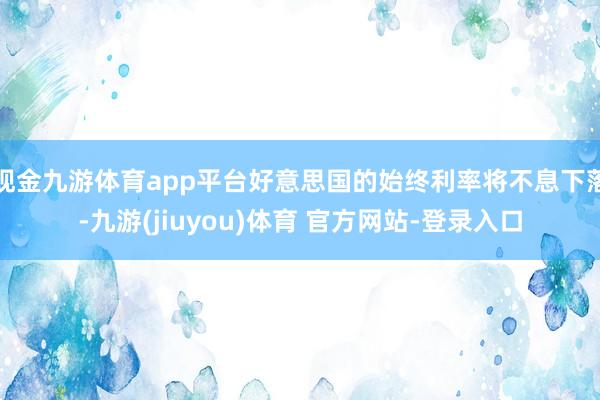 现金九游体育app平台好意思国的始终利率将不息下落-九游(jiuyou)体育 官方网站-登录入口