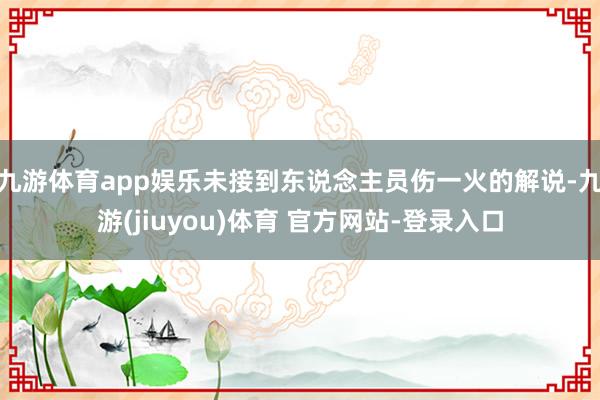九游体育app娱乐未接到东说念主员伤一火的解说-九游(jiuyou)体育 官方网站-登录入口
