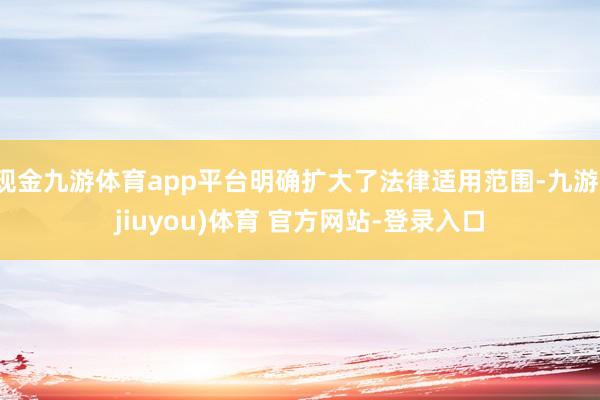 现金九游体育app平台明确扩大了法律适用范围-九游(jiuyou)体育 官方网站-登录入口