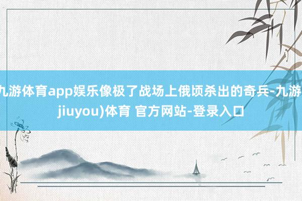 九游体育app娱乐像极了战场上俄顷杀出的奇兵-九游(jiuyou)体育 官方网站-登录入口