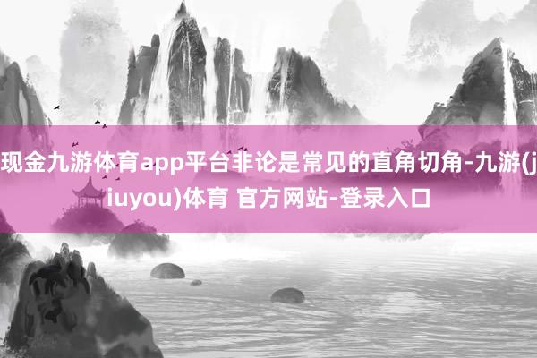 现金九游体育app平台非论是常见的直角切角-九游(jiuyou)体育 官方网站-登录入口