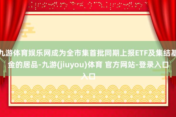 九游体育娱乐网成为全市集首批同期上报ETF及集结基金的居品-九游(jiuyou)体育 官方网站-登录入口