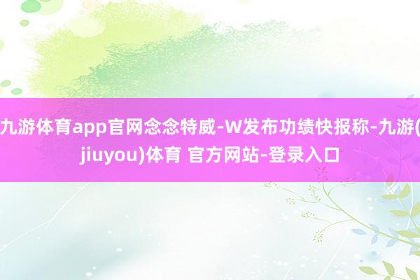 九游体育app官网念念特威-W发布功绩快报称-九游(jiuyou)体育 官方网站-登录入口