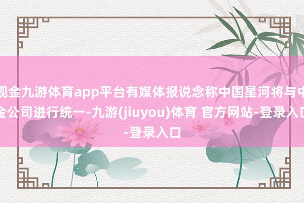 现金九游体育app平台有媒体报说念称中国星河将与中金公司进行统一-九游(jiuyou)体育 官方网站-登录入口