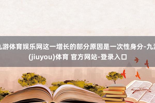 九游体育娱乐网这一增长的部分原因是一次性身分-九游(jiuyou)体育 官方网站-登录入口