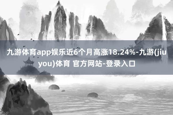 九游体育app娱乐近6个月高涨18.24%-九游(jiuyou)体育 官方网站-登录入口