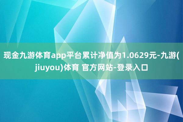 现金九游体育app平台累计净值为1.0629元-九游(jiuyou)体育 官方网站-登录入口