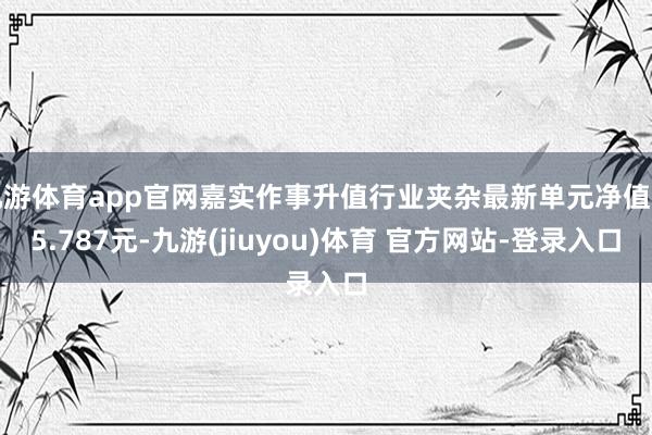 九游体育app官网嘉实作事升值行业夹杂最新单元净值为5.787元-九游(jiuyou)体育 官方网站-登录入口