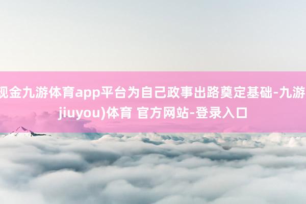 现金九游体育app平台为自己政事出路奠定基础-九游(jiuyou)体育 官方网站-登录入口