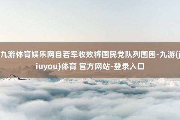 九游体育娱乐网自若军收效将国民党队列围困-九游(jiuyou)体育 官方网站-登录入口