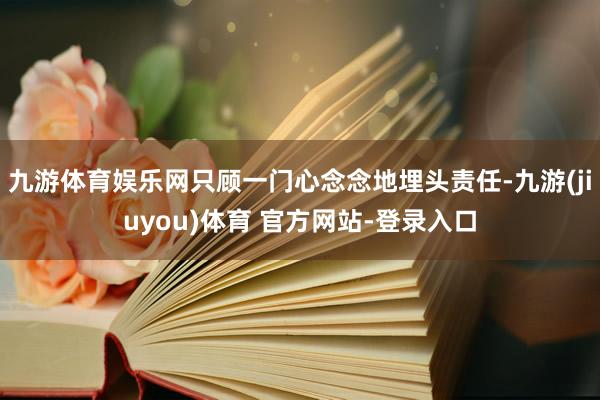 九游体育娱乐网只顾一门心念念地埋头责任-九游(jiuyou)体育 官方网站-登录入口