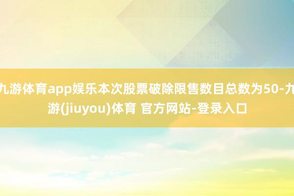 九游体育app娱乐本次股票破除限售数目总数为50-九游(jiuyou)体育 官方网站-登录入口