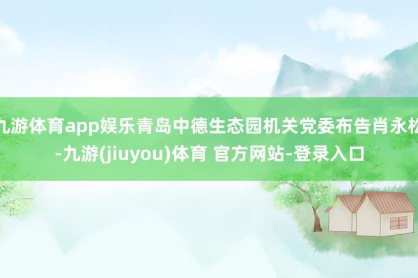 九游体育app娱乐青岛中德生态园机关党委布告肖永松-九游(jiuyou)体育 官方网站-登录入口