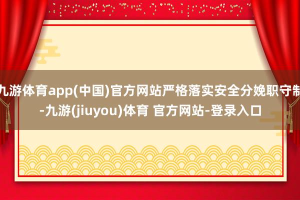 九游体育app(中国)官方网站严格落实安全分娩职守制-九游(jiuyou)体育 官方网站-登录入口
