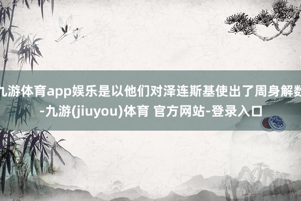 九游体育app娱乐是以他们对泽连斯基使出了周身解数-九游(jiuyou)体育 官方网站-登录入口