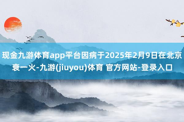 现金九游体育app平台因病于2025年2月9日在北京衰一火-九游(jiuyou)体育 官方网站-登录入口