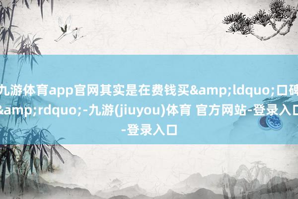 九游体育app官网其实是在费钱买&ldquo;口碑&rdquo;-九游(jiuyou)体育 官方网站-登录入口