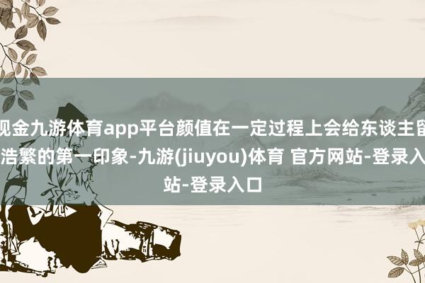 现金九游体育app平台颜值在一定过程上会给东谈主留住浩繁的第一印象-九游(jiuyou)体育 官方网站-登录入口