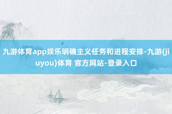 九游体育app娱乐明确主义任务和进程安排-九游(jiuyou)体育 官方网站-登录入口