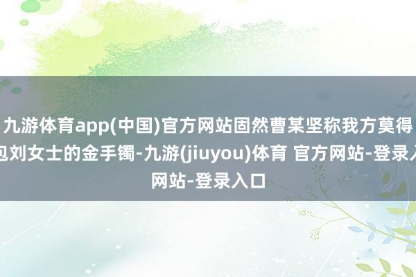 九游体育app(中国)官方网站固然曹某坚称我方莫得调包刘女士的金手镯-九游(jiuyou)体育 官方网站-登录入口
