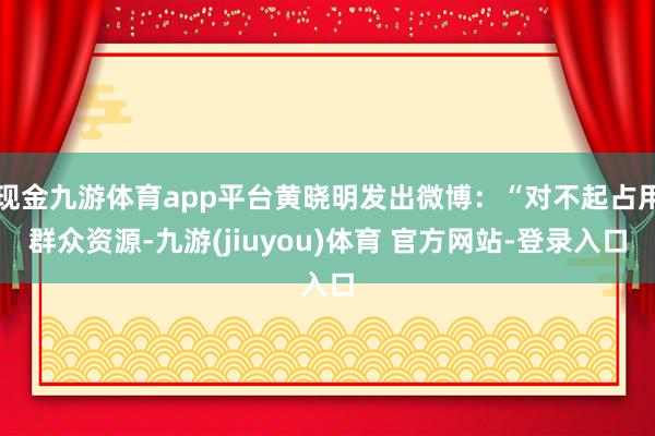 现金九游体育app平台黄晓明发出微博：“对不起占用群众资源-九游(jiuyou)体育 官方网站-登录入口
