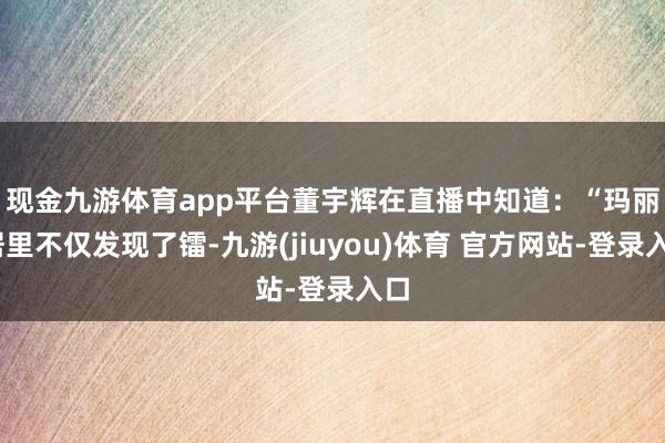 现金九游体育app平台　　董宇辉在直播中知道：“玛丽·居里不仅发现了镭-九游(jiuyou)体育 官方网站-登录入口