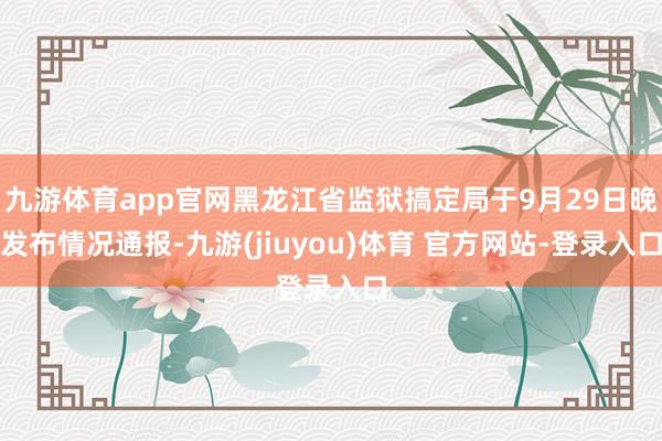 九游体育app官网黑龙江省监狱搞定局于9月29日晚发布情况通报-九游(jiuyou)体育 官方网站-登录入口