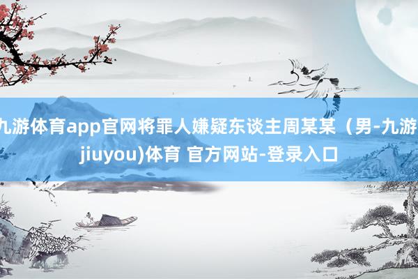九游体育app官网将罪人嫌疑东谈主周某某（男-九游(jiuyou)体育 官方网站-登录入口