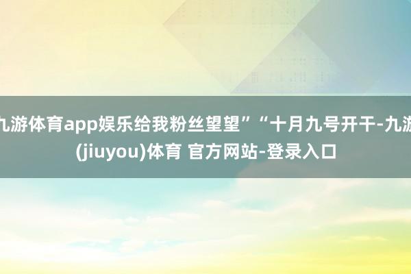 九游体育app娱乐给我粉丝望望”“十月九号开干-九游(jiuyou)体育 官方网站-登录入口