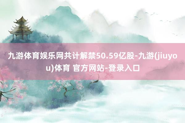 九游体育娱乐网共计解禁50.59亿股-九游(jiuyou)体育 官方网站-登录入口